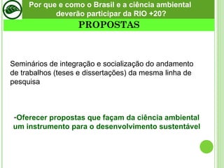 Seminários de integração e socialização do andamento de trabalhos (teses e dissertações) da mesma linha de pesquisa Oferecer propostas que façam da ciência ambiental um instrumento para o desenvolvimento sustentável PROPOSTAS Por que e como o Brasil e a ciência ambiental  deverão participar da RIO +20? 
