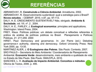 ABRAMOVAY, R.  Construindo a Ciência Ambiental . Annablume, 2002.  ABRAMOVAY, R. Desenvolvimento sustentável: qual a estratégia para o Brasil?  Novos estudos . - CEBRAP. 2010, n.87, pp. 97-113.  DALY, H. E. CRESCIMENTO SUSTENTÁVEL? Não, obrigado.  Ambiente & Sociedade , vol.  VII, nº. 2 , 2004. DALY, H. E., FARLEY, J.  Ecological economics : principles and applications.  Washington: Island Press, 2004. FREY, Klaus. Políticas públicas: um debate conceitual e reflexões referentes à prática da análise de políticas públicas no Brasil.  Planejamento e Políticas Públicas, 21: 211-259. 2000 HIRST, Paul: Democracy and governance. In: Jon Pierre (ed.): Debating governance:n authority, steering and democracy.  Oxford University Press: New York 2000, pp. 13-35. MARTÍNEZ ALIER, J.  O Ecologismo dos Pobres . São Paulo: Contexto, 2007. SÃO PAULO – Secretaria do Meio Ambiente / Coordenadoria de Planejamento Ambiental.  Economia Verde : desenvolvimento, meio ambiente e qualidade de vida no Estado de São Paulo. São Paulo: SMA/CPLA, 2010. SANCHES. L. H.  Avaliação de Impacto Ambiental. Conceitos e métodos . Oficina de Textos, 2006. p. 495.  pe=400&nr=67&menu=45 REFERÊNCIAS 