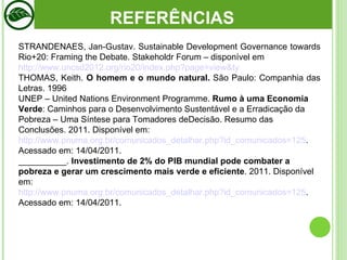 STRANDENAES, Jan-Gustav. Sustainable Development Governance towards Rio+20: Framing the Debate. Stakeholdr Forum – disponível em http://www.uncsd2012.org/rio20/index.php?page=view&ty THOMAS, Keith.  O homem e o mundo natural.  São Paulo: Companhia das Letras. 1996 UNEP – United Nations Environment Programme.  Rumo à uma Economia Verde : Caminhos para o Desenvolvimento Sustentável e a Erradicação da Pobreza – Uma Síntese para Tomadores deDecisão. Resumo das Conclusões. 2011. Disponível em:  http://www.pnuma.org.br/comunicados_detalhar.php?id_comunicados=125 . Acessado em: 14/04/2011. __________.  Investimento de 2% do PIB mundial pode combater a pobreza e gerar um crescimento mais verde e eficiente . 2011. Disponível em:  http://www.pnuma.org.br/comunicados_detalhar.php?id_comunicados=125 . Acessado em: 14/04/2011. REFERÊNCIAS 