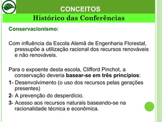 CONCEITOS Conservacionismo:  Com influência da Escola Alemã de Engenharia Florestal, pressupõe a utilização racional dos recursos renováveis e não renováveis. Para o expoente desta escola, Clifford Pinchot, a conservação deveria  basear-se em três princípios :  1 - Desenvolvimento (o uso dos recursos pelas gerações presentes) 2 - A prevenção do desperdício.  3 - Acesso aos recursos naturais baseando-se na racionalidade técnica e econômica.  Histórico das Conferências 