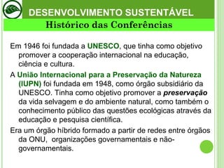 DESENVOLVIMENTO SUSTENTÁVEL Em 1946 foi fundada a  UNESCO , que tinha como objetivo promover a cooperação internacional na educação, ciência e cultura.  A  União Internacional para a Preservação da Natureza (IUPN)  foi fundada em 1948, como órgão subsidiário da UNESCO. Tinha como objetivo promover a  preservação   da vida selvagem e do ambiente natural, como também o conhecimento público das questões ecológicas através da educação e pesquisa científica.  Era um órgão híbrido formado a partir de redes entre órgãos da ONU,  organizações governamentais e não-governamentais.  Histórico das Conferências 