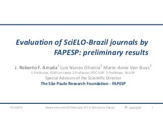 Evaluation of SciELO-Brazil journals by
FAPESP: preliminary results
J. Roberto F. Arruda1
Luiz Nunes Oliveira2
Marie-Anne Van Sluys3
1 Professor, FEM-Unicamp 2 Professor, IFSC-USP 3 Professor, IB-USP
Special Advisors of the Scientific Director
The São Paulo Research Foundation - FAPESP
115/10/2018 fapesp-short-pres-20150916.pptx; © C.H. Brito Cruz e Fapesp
 