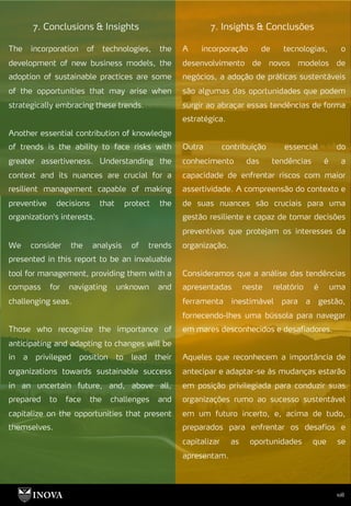 108
7. Insights & Conclusões
7. Conclusions & Insights
A incorporação de tecnologias, o
desenvolvimento de novos modelos de
negócios, a adoção de práticas sustentáveis
são algumas das oportunidades que podem
surgir ao abraçar essas tendências de forma
estratégica.
Outra contribuição essencial do
conhecimento das tendências é a
capacidade de enfrentar riscos com maior
assertividade. A compreensão do contexto e
de suas nuances são cruciais para uma
gestão resiliente e capaz de tomar decisões
preventivas que protejam os interesses da
organização.
Consideramos que a análise das tendências
apresentadas neste relatório é uma
ferramenta inestimável para a gestão,
fornecendo-lhes uma bússola para navegar
em mares desconhecidos e desafiadores.
Aqueles que reconhecem a importância de
antecipar e adaptar-se às mudanças estarão
em posição privilegiada para conduzir suas
organizações rumo ao sucesso sustentável
em um futuro incerto, e, acima de tudo,
preparados para enfrentar os desafios e
capitalizar as oportunidades que se
apresentam.
The incorporation of technologies, the
development of new business models, the
adoption of sustainable practices are some
of the opportunities that may arise when
strategically embracing these trends.
Another essential contribution of knowledge
of trends is the ability to face risks with
greater assertiveness. Understanding the
context and its nuances are crucial for a
resilient management capable of making
preventive decisions that protect the
organization's interests.
We consider the analysis of trends
presented in this report to be an invaluable
tool for management, providing them with a
compass for navigating unknown and
challenging seas.
Those who recognize the importance of
anticipating and adapting to changes will be
in a privileged position to lead their
organizations towards sustainable success
in an uncertain future, and, above all,
prepared to face the challenges and
capitalize on the opportunities that present
themselves.
 