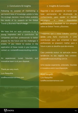 109
7. Insights & Conclusões
7. Conclusions & Insights
Seguindo o seu propósito de manter uma
base permanente de atualização de
conhecimento para ajudar a decisão
estratégica, a Inova disponibiliza
gratuitamente o resultado da sua pesquisa
sobre as Global Trends 4 Business.
Desejamos que o nosso trabalho continue
sendo uma forte inspiraçvão e uma
contribuição para que empresas e seus
profissionais se preparem melhor para o
futuro e para os desafios que ele encerra.
Caso pretenda evoluir na aplicação destas
tendências no seu negócio fale conosco:
contato@inovaconsulting.com.br.
Uma equipe experiente, antenada, futurista
e inovadora está à sua disposição.
Muito obrigado.
Luis Rasquilha
luis@ecossistemainova.com
Following its purpose of maintaining a
permanent base of knowledge update to help
the strategic decision, Inova makes available
the results of its research on the Global
Trends 4 Business free of charge.
We hope that our work continues to be a
strong inspiration and a contribution for
companies and their professionals to better
prepare for the future and the challenges it
entails. If you intend to evolve in the
application of these trends in your business,
contact us: contato@inovaconsulting.com.br.
An experienced, tuned, futuristic and
innovative team is at your disposal.
Thank you very much.
Luis Rasquilha
luis@ecossistemainova.com
 