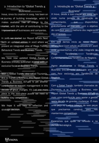 11
2. Introdução ao “Global Trends 4
Business”
2. Introduction to “Global Trends 4
Business”
A Inova, desde a sua criação em 2009, tem
vindo numa jornada de construção de
conhecimento, que disponibiliza
gratuitamente ao mercado, com o objetivo
de contribuir para a melhoria dos negócios e
das empresas.
Em 2018 demos inicio ao nosso Report
Whats Next (com edição atualizada em 2021)
onde apresentamos uma visão integrada de
Mega Tendências, Tendências
Comportamentais e Tendências de Negócio.
Agora atualizamos o Global Trends 4
Business (inicialmente publicado em 2019)
com foco exclusivo em Tendências de
Negócio.
Com 5 Gobal Trends, também chamados de
Tsunamis, e 10 Trends 4 Business, este
Report Global Trends 4 Business (GT4B) é
mais uma contribuição para apoiar a gestão
nesta década de grandes mudanças. É mais
uma peça no quebra cabeças de 1000 peças
que precisamos construir para nos
mantermos competitivos.
Esperamos que ajude na reflexão e na
decisão estratégica.
Inova, since its creation in 2009, has been on
a journey of building knowledge, which it
makes available free of charge to the
market, with the aim of contributing to the
improvement of businesses and companies.
In 2018, we started our Report Whats Next
(with an updated edition in 2021) where we
present an integrated view of Mega Trends,
Behavioral Trends and Business Trends.
We have now updated Global Trends 4
Business (initially published in 2019) with an
exclusive focus on Business Trends.
With 5 Global Trends, also called Tsunamis,
and 10 Trends 4 Business, this Report Global
Trends 4 Business (GT4B) is yet another
contribution to support management in this
decade of great changes. It's just one more
piece in the 1000-piece puzzle we need to
build to stay competitive.
We hope it will help in reflection and
strategic decision.
 