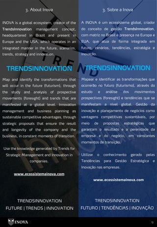 13
3. About Inova 3. Sobre a Inova
A INOVA é um ecossistema global, criador
do conceito de gestão TrendsInnovation,
com matriz no Brasil e presença na Europa e
EUA, que atua de forma integrada em
futuro, cenários, tendências, estratégia e
inovação.
Mapear e identificar as transformações que
ocorrerão no futuro (futurismo), através do
estudo e análise dos movimentos
prospectivos (foresıght) e tendências que se
manifestam a nível global. Gestão da
inovação e planejamento de negócios como
vantagens competitivas sustentáveis, por
meio de propostas estratégicas que
garantam o resultado e a perenidade da
empresa e do negócio, em constantes
momentos de transição.
Utilizar o conhecimento gerado pelas
Tendências para Gestão Estratégica e
Inovação nas empresas.
www.ecossistemainova.com
INOVA is a global ecosystem, creator of the
TrendsInnovation management concept,
headquartered in Brazil and present in
Europe and the USA, which operates in an
integrated manner in the future, scenarios,
trends, strategy and innovation.
Map and identify the transformations that
will occur in the future (futurism), through
the study and analysis of prospective
movements (foresıght) and trends that are
manifested at a global level. Innovation
management and business planning as
sustainable competitive advantages, through
strategic proposals that ensure the result
and longevity of the company and the
business, in constant moments of transition.
Use the knowledge generated by Trends for
Strategic Management and Innovation in
companies.
www.ecossistemainova.com
TRENDSINNOVATION
FUTURE | TRENDS | INNOVATION
TRENDSINNOVATION
FUTURO | TENDÊNCIAS | INOVAÇÃO
 