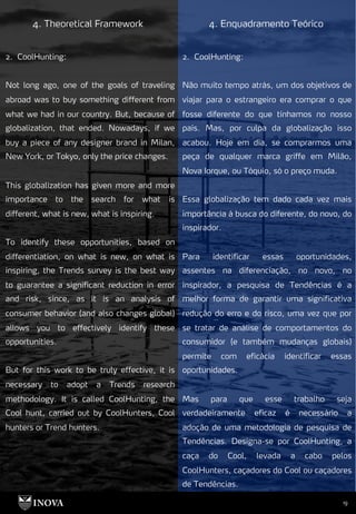 19
4. Theoretical Framework 4. Enquadramento Teórico
2. CoolHunting:
Não muito tempo atrás, um dos objetivos de
viajar para o estrangeiro era comprar o que
fosse diferente do que tínhamos no nosso
país. Mas, por culpa da globalização isso
acabou. Hoje em dia, se comprarmos uma
peça de qualquer marca griffe em Milão,
Nova Iorque, ou Tóquio, só o preço muda.
Essa globalização tem dado cada vez mais
importância à busca do diferente, do novo, do
inspirador.
Para identificar essas oportunidades,
assentes na diferenciação, no novo, no
inspirador, a pesquisa de Tendências é a
melhor forma de garantir uma significativa
redução do erro e do risco, uma vez que por
se tratar de análise de comportamentos do
consumidor (e também mudanças globais)
permite com eficácia identificar essas
oportunidades.
Mas para que esse trabalho seja
verdadeiramente eficaz é necessário a
adoção de uma metodologia de pesquisa de
Tendências. Designa-se por CoolHunting, a
caça do Cool, levada a cabo pelos
CoolHunters, caçadores do Cool ou caçadores
de Tendências.
2. CoolHunting:
Not long ago, one of the goals of traveling
abroad was to buy something different from
what we had in our country. But, because of
globalization, that ended. Nowadays, if we
buy a piece of any designer brand in Milan,
New York, or Tokyo, only the price changes.
This globalization has given more and more
importance to the search for what is
different, what is new, what is inspiring.
To identify these opportunities, based on
differentiation, on what is new, on what is
inspiring, the Trends survey is the best way
to guarantee a significant reduction in error
and risk, since, as it is an analysis of
consumer behavior (and also changes global)
allows you to effectively identify these
opportunities.
But for this work to be truly effective, it is
necessary to adopt a Trends research
methodology. It is called CoolHunting, the
Cool hunt, carried out by CoolHunters, Cool
hunters or Trend hunters.
 