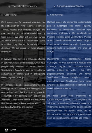 20
4. Theoretical Framework 4. Enquadramento Teórico
2. CoolHunting:
Os CoolHunters são elementos fundamentais
para a elaboração dos Trend Reports,
Relatórios de Tendências, relatórios que
compilam, analisam e dão significado ao
trabalho realizado pelos CoolHunters. Muitas
vezes, questionamo-nos de onde surgem
todos estes movimentos socioculturais que
arrastam toda a sociedade em uma só
direção.
Diariamente nos apercebemos destas
mudanças. Na vida cotidiana é notável uma
mudança regular de comportamentos,
valores, estilos de vida, que têm
progressivamente adquirido um nome:
Tendências. Foram surgindo, assim,
especialistas em Tendências, bem como
empresas de consultoria em Tendências e na
antecipação das mesmas.
De modo geral, são analisadas as
transformações globais, a convergência de
culturas, o aparecimento de novos valores e a
importância dada ao consumo pela sociedade
contemporânea. No fundo, estes são os
fatores que as marcas procuram saber e nos
quais se estão baseando quando são criados
2. CoolHunting:
CoolHunters are fundamental elements for
the elaboration of Trend Reports, Reports of
Trends, reports that compile, analyze and
give meaning to the work carried out by
CoolHunters. We often ask ourselves where
all these socio-cultural movements come
from that drag the whole society in one
direction. We are aware of these changes
every day.
In everyday life, there is a noticeable change
in behavior, values and lifestyles, which have
progressively acquired a name: Trends.
Specialists in Trends, as well as consultancy
companies in Trends and in anticipating
them, began to emerge.
In general, global transformations, the
convergence of cultures, the emergence of
new values and the importance given to
consumption by contemporary society are
analyzed. Deep down, these are the factors
that brands seek to know and on which they
are based when they are created.
 