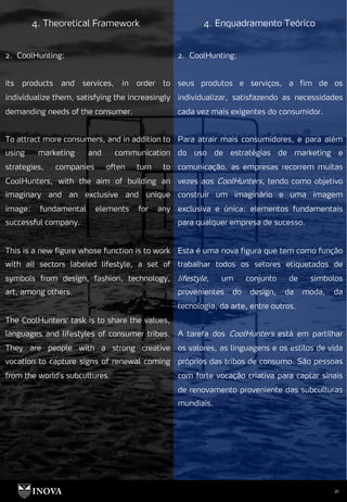 21
4. Theoretical Framework 4. Enquadramento Teórico
2. CoolHunting:
seus produtos e serviços, a fim de os
individualizar, satisfazendo as necessidades
cada vez mais exigentes do consumidor.
Para atrair mais consumidores, e para além
do uso de estratégias de marketing e
comunicação, as empresas recorrem muitas
vezes aos CoolHunters, tendo como objetivo
construir um imaginário e uma imagem
exclusiva e única: elementos fundamentais
para qualquer empresa de sucesso.
Esta é uma nova figura que tem como função
trabalhar todos os setores etiquetados de
lifestyle, um conjunto de símbolos
provenientes do design, da moda, da
tecnologia, da arte, entre outros.
A tarefa dos CoolHunters está em partilhar
os valores, as linguagens e os estilos de vida
próprios das tribos de consumo. São pessoas
com forte vocação criativa para captar sinais
de renovamento proveniente das subculturas
mundiais.
2. CoolHunting:
its products and services, in order to
individualize them, satisfying the increasingly
demanding needs of the consumer.
To attract more consumers, and in addition to
using marketing and communication
strategies, companies often turn to
CoolHunters, with the aim of building an
imaginary and an exclusive and unique
image: fundamental elements for any
successful company.
This is a new figure whose function is to work
with all sectors labeled lifestyle, a set of
symbols from design, fashion, technology,
art, among others.
The CoolHunters' task is to share the values,
languages and lifestyles of consumer tribes.
They are people with a strong creative
vocation to capture signs of renewal coming
from the world's subcultures.
 
