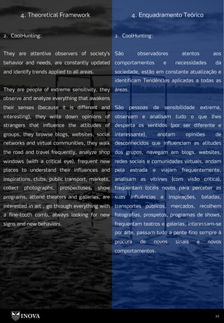 22
4. Theoretical Framework 4. Enquadramento Teórico
2. CoolHunting:
São observadores atentos aos
comportamentos e necessidades da
sociedade, estão em constante atualização e
identificam Tendências aplicadas a todas as
áreas.
São pessoas de sensibilidade extrema,
observam e analisam tudo o que lhes
desperta os sentidos (por ser diferente e
interessante), anotam opiniões de
desconhecidos que influenciam as atitudes
dos grupos, navegam em blogs, websites,
redes sociais e comunidades virtuais, andam
pela estrada e viajam frequentemente,
analisam as vitrines (com visão crítica),
frequentam locais novos para perceber as
suas influências e inspirações, baladas,
transportes públicos, mercados, recolhem
fotografias, prospetos, programas de shows,
frequentam teatros e galerias, interessam-se
por arte, passam tudo a pente fino sempre à
procura de novos sinais e novos
comportamentos.
2. CoolHunting:
They are attentive observers of society's
behavior and needs, are constantly updated
and identify trends applied to all areas.
They are people of extreme sensitivity, they
observe and analyze everything that awakens
their senses (because it is different and
interesting), they write down opinions of
strangers that influence the attitudes of
groups, they browse blogs, websites, social
networks and virtual communities, they walk
the road and travel frequently, analyze shop
windows (with a critical eye), frequent new
places to understand their influences and
inspirations, clubs, public transport, markets,
collect photographs, prospectuses, show
programs, attend theaters and galleries, are
interested in art , go through everything with
a fine-tooth comb, always looking for new
signs and new behaviors.
 