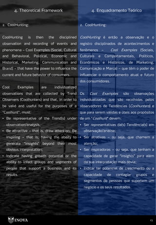 23
4. Theoretical Framework 4. Enquadramento Teórico
2. CoolHunting:
CoolHunting é então a observação e o
registro disciplinados de acontecimentos e
fenômenos – Cool Examples (Sociais,
Culturais e Comportamentais, Políticos,
Econômicos e Históricos, de Marketing,
Comunicação e Marca) – que têm o poder de
influenciar o comportamento atual e futuro
dos consumidores.
Os Cool Examples são observações
individualizadas que são recolhidas pelos
observadores de Tendências (Coolhunters) e
que para serem válidas e úteis aos propósitos
de um “Coolhunt” devem:
• Ser representativas da(s) Tendência(s) em
observação/análise;
• Ser atrativas – ou seja, que chamem a
atenção;
• Ser inspiradoras – ou seja, que tenham a
capacidade de gerar “insights” para além
da sua interpretação mais óbvia;
• Indicar ter potencial de crescimento ou a
capacidade de contagiar grupos e
segmentos de pessoas que suportem um
negócio e os seus resultados.
2. CoolHunting:
CoolHunting is then the disciplined
observation and recording of events and
phenomena – Cool Examples (Social, Cultural
and Behavioral, Political, Economic and
Historical, Marketing, Communication and
Brand) – that have the power to influence the
current and future behavior of consumers.
Cool Examples are individualized
observations that are collected by Trend
Observers (Coolhunters) and that, in order to
be valid and useful for the purposes of a
“Coolhunt”, must:
• Be representative of the Trend(s) under
observation/analysis;
• Be attractive – that is, draw attention; Be
inspiring – that is, having the ability to
generate “insights” beyond their most
obvious interpretation;
• Indicate having growth potential or the
ability to infect groups and segments of
people that support a business and its
results.
 