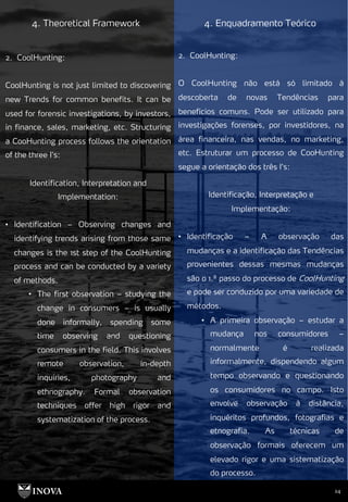 24
4. Theoretical Framework 4. Enquadramento Teórico
2. CoolHunting:
O CoolHunting não está só limitado à
descoberta de novas Tendências para
benefícios comuns. Pode ser utilizado para
investigações forenses, por investidores, na
área financeira, nas vendas, no marketing,
etc. Estruturar um processo de CooHunting
segue a orientação dos três I’s:
Identificação, Interpretação e
Implementação:
• Identificação – A observação das
mudanças e a identificação das Tendências
provenientes dessas mesmas mudanças
são o 1.º passo do processo de CoolHunting
e pode ser conduzido por uma variedade de
métodos.
• A primeira observação – estudar a
mudança nos consumidores –
normalmente é realizada
informalmente, dispendendo algum
tempo observando e questionando
os consumidores no campo. Isto
envolve observação à distância,
inquéritos profundos, fotografias e
etnografia. As técnicas de
observação formais oferecem um
elevado rigor e uma sistematização
do processo.
2. CoolHunting:
CoolHunting is not just limited to discovering
new Trends for common benefits. It can be
used for forensic investigations, by investors,
in finance, sales, marketing, etc. Structuring
a CooHunting process follows the orientation
of the three I’s:
Identification, Interpretation and
Implementation:
• Identification – Observing changes and
identifying trends arising from those same
changes is the 1st step of the CoolHunting
process and can be conducted by a variety
of methods.
• The first observation – studying the
change in consumers – is usually
done informally, spending some
time observing and questioning
consumers in the field. This involves
remote observation, in-depth
inquiries, photography and
ethnography. Formal observation
techniques offer high rigor and
systematization of the process.
 