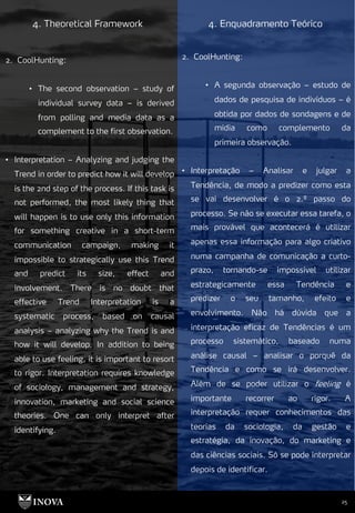 25
4. Theoretical Framework 4. Enquadramento Teórico
2. CoolHunting:
• A segunda observação – estudo de
dados de pesquisa de indivíduos – é
obtida por dados de sondagens e de
mídia como complemento da
primeira observação.
• Interpretação – Analisar e julgar a
Tendência, de modo a predizer como esta
se vai desenvolver é o 2.º passo do
processo. Se não se executar essa tarefa, o
mais provável que acontecerá é utilizar
apenas essa informação para algo criativo
numa campanha de comunicação a curto-
prazo, tornando-se impossível utilizar
estrategicamente essa Tendência e
predizer o seu tamanho, efeito e
envolvimento. Não há dúvida que a
interpretação eficaz de Tendências é um
processo sistemático, baseado numa
análise causal – analisar o porquê da
Tendência e como se irá desenvolver.
Além de se poder utilizar o feeling é
importante recorrer ao rigor. A
interpretação requer conhecimentos das
teorias da sociologia, da gestão e
estratégia, da inovação, do marketing e
das ciências sociais. Só se pode interpretar
depois de identificar.
2. CoolHunting:
• The second observation – study of
individual survey data – is derived
from polling and media data as a
complement to the first observation.
• Interpretation – Analyzing and judging the
Trend in order to predict how it will develop
is the 2nd step of the process. If this task is
not performed, the most likely thing that
will happen is to use only this information
for something creative in a short-term
communication campaign, making it
impossible to strategically use this Trend
and predict its size, effect and
involvement. There is no doubt that
effective Trend Interpretation is a
systematic process, based on causal
analysis – analyzing why the Trend is and
how it will develop. In addition to being
able to use feeling, it is important to resort
to rigor. Interpretation requires knowledge
of sociology, management and strategy,
innovation, marketing and social science
theories. One can only interpret after
identifying.
 