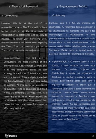 26
4. Theoretical Framework 4. Enquadramento Teórico
2. CoolHunting:
Contudo, não é o fim do processo de
observação. A Tendência deverá continuar a
ser monitorada no momento em que a tal
interpretação é estabelecida e que
provavelmente se desenvolverá. Quanto mais
tempo durar o seu monitoramento, mais
provas serão obtidas relativamente a essa
Tendência. Deste modo, é (quase) certo o
potencial impacto da Tendência no mercado.
• Implementação – O último passo é, sem
dúvida, o mais essecial de todo este
processo. O último objetivo do
CoolHunting é ajudar as empresas a
decidirem a melhor estratégia para o
futuro. Este último passo lida com o
impacto da análise: o efeito que a
Tendência terá sobre o setor individual ou
comercial. Nesta fase, encontram-se
formas de construir a Tendência sob
vantagem e inseri-la na estratégia da
empresa. Assim, há que estabelecer que
Tendências são mais relevantes para uma
determinada situação e depois determinar
como se podem explorar de forma eficaz
essas mesmas Tendências.
2. CoolHunting:
However, this is not the end of the
observation process. The Trend will continue
to be monitored at the time such an
interpretation is established and is likely to
develop. The longer your monitoring lasts,
the more evidence will be obtained regarding
that Trend. Thus, the potential impact of the
Trend on the market is (almost) certain.
• Implementation – The last step is
undoubtedly the most essential of this
entire process. CoolHunting's ultimate goal
is to help companies decide the best
strategy for the future. This last step deals
with the impact of the analysis: the effect
the Trend will have on the individual sector
or business. At this stage, ways are found
to build the Trend to advantage and insert
it into the company's strategy. Thus, it is
necessary to establish which Trends are
most relevant to a given situation and then
determine how these same Trends can be
effectively exploited.
 