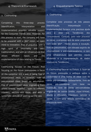 27
4. Theoretical Framework 4. Enquadramento Teórico
2. CoolHunting:
Completar este processo de três passos
(Identificação, Interpretação e
Implementação) fornece uma preciosa ajuda
para a área das Tendências dos
consumidores. Contudo, para este processo
se iniciar, a empresa terá de estar preparada
com visão 360º , mente aberta à inovação,
livre de preconceitos, com elevado espírito de
informalidade e anti-tradicionalismo, e com
uma infraestrutura que permita inputs
eficientes e a implementação de dados
relativos às Tendências.
O CoolHunting foca-se no Futuro. E focar-se
no futuro pressupõe o enfoque sobre o
consumidor e uma forma de estar livre de
ideias pré-concebidas isoladamente, livre de
ideias pré-concebidas com base na
suposição, livre de ideias pré-concebidas
originárias de outros (mídia, especialistas),
aberto a diferentes interesses, setores e
ideias, e com uma atitude sistemática de
procura do novo.
2. CoolHunting:
Completing this three-step process
(Identification, Interpretation and
Implementation) provides valuable support
for the Consumer Trends area. However, for
this process to start, the company will have
to be prepared with a 360º vision, an open
mind to innovation, free of prejudice, with a
high spirit of informality and anti-
traditionalism, and with an infrastructure that
allows efficient inputs and the
implementation of data relating to Trends.
CoolHunting focuses on the Future. And
focusing on the future presupposes a focus
on the consumer and a way of being free of
preconceived ideas in isolation, free of
preconceived ideas based on assumption,
free of preconceived ideas originating from
others (media, experts) , open to different
interests, sectors and ideas, and with a
systematic attitude of seeking out the new.
 