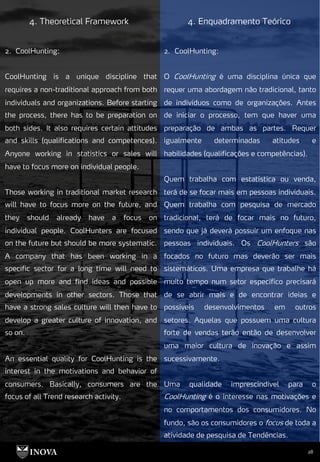28
4. Theoretical Framework 4. Enquadramento Teórico
2. CoolHunting:
O CoolHunting é uma disciplina única que
requer uma abordagem não tradicional, tanto
de indivíduos como de organizações. Antes
de iniciar o processo, tem que haver uma
preparação de ambas as partes. Requer
igualmente determinadas atitudes e
habilidades (qualificações e competências).
Quem trabalha com estatística ou venda,
terá de se focar mais em pessoas individuais.
Quem trabalha com pesquisa de mercado
tradicional, terá de focar mais no futuro,
sendo que já deverá possuir um enfoque nas
pessoas individuais. Os CoolHunters são
focados no futuro mas deverão ser mais
sistemáticos. Uma empresa que trabalhe há
muito tempo num setor específico precisará
de se abrir mais e de encontrar ideias e
possíveis desenvolvimentos em outros
setores. Aquelas que possuem uma cultura
forte de vendas terão então de desenvolver
uma maior cultura de inovação e assim
sucessivamente.
Uma qualidade imprescindível para o
CoolHunting é o interesse nas motivações e
no comportamentos dos consumidores. No
fundo, são os consumidores o focus de toda a
atividade de pesquisa de Tendências.
2. CoolHunting:
CoolHunting is a unique discipline that
requires a non-traditional approach from both
individuals and organizations. Before starting
the process, there has to be preparation on
both sides. It also requires certain attitudes
and skills (qualifications and competences).
Anyone working in statistics or sales will
have to focus more on individual people.
Those working in traditional market research
will have to focus more on the future, and
they should already have a focus on
individual people. CoolHunters are focused
on the future but should be more systematic.
A company that has been working in a
specific sector for a long time will need to
open up more and find ideas and possible
developments in other sectors. Those that
have a strong sales culture will then have to
develop a greater culture of innovation, and
so on.
An essential quality for CoolHunting is the
interest in the motivations and behavior of
consumers. Basically, consumers are the
focus of all Trend research activity.
 