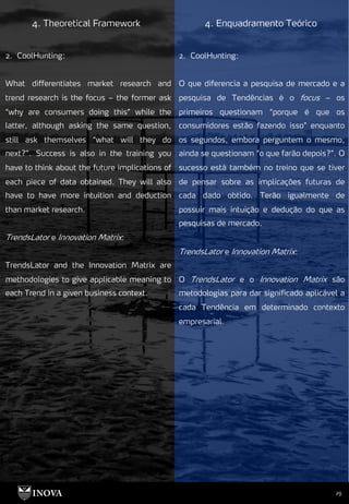 29
4. Theoretical Framework 4. Enquadramento Teórico
2. CoolHunting:
O que diferencia a pesquisa de mercado e a
pesquisa de Tendências é o focus – os
primeiros questionam “porque é que os
consumidores estão fazendo isso” enquanto
os segundos, embora perguntem o mesmo,
ainda se questionam “o que farão depois?”. O
sucesso está também no treino que se tiver
de pensar sobre as implicações futuras de
cada dado obtido. Terão igualmente de
possuir mais intuição e dedução do que as
pesquisas de mercado.
TrendsLator e Innovation Matrix:
O TrendsLator e o Innovation Matrix são
metodologias para dar significado aplicável a
cada Tendência em determinado contexto
empresarial.
2. CoolHunting:
What differentiates market research and
trend research is the focus – the former ask
“why are consumers doing this” while the
latter, although asking the same question,
still ask themselves “what will they do
next?”. Success is also in the training you
have to think about the future implications of
each piece of data obtained. They will also
have to have more intuition and deduction
than market research.
TrendsLator e Innovation Matrix:
TrendsLator and the Innovation Matrix are
methodologies to give applicable meaning to
each Trend in a given business context.
 