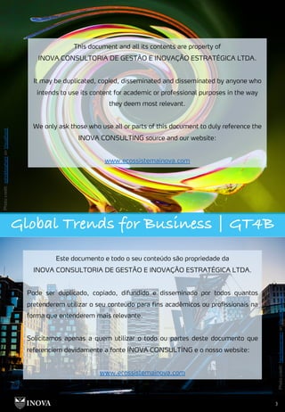 Photo
credit:
ashokboghani
on
Visualhunt
3
Photo
credit:
henrikeevensen
on
Visualhunt.com
Global Trends for Business | GT4B
This document and all its contents are property of
INOVA CONSULTORIA DE GESTÃO E INOVAÇÃO ESTRATÉGICA LTDA.
It may be duplicated, copied, disseminated and disseminated by anyone who
intends to use its content for academic or professional purposes in the way
they deem most relevant.
We only ask those who use all or parts of this document to duly reference the
INOVA CONSULTİNG source and our website:
www.ecossistemainova.com
Este documento e todo o seu conteúdo são propriedade da
INOVA CONSULTORIA DE GESTÃO E INOVAÇÃO ESTRATÉGICA LTDA.
Pode ser duplicado, copiado, difundido e disseminado por todos quantos
pretenderem utilizar o seu conteúdo para fins acadêmicos ou profissionais na
forma que entenderem mais relevante.
Solicitamos apenas a quem utilizar o todo ou partes deste documento que
referenciem devidamente a fonte INOVA CONSULTİNG e o nosso website:
www.ecossistemainova.com
 