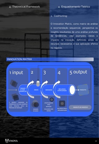 32
4. Theoretical Framework 4. Enquadramento Teórico
2. CoolHunting:
O Innovation Matrix, como matriz de análise
e recomendação sequencial, perspectiva os
insights resultantes de uma análise profunda
de tendências, cool examples, ideias e
impacto na inovação, definindo ainda os
recursos necessários à sua aplicação efetiva
no negócio.
 