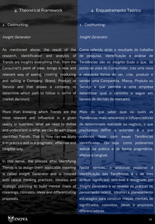 34
4. Theoretical Framework 4. Enquadramento Teórico
2. CoolHunting:
Insight Generator
Como referido atrás o resultado do trabalho
de pesquisa, identificação e análise de
Tendências são os insights (tudo o que, do
ponto de vista do Consumidor, traz uma nova
e relevante forma de ver, criar, produzir e
vender uma Companhia, Marca, Produto ou
Serviço e que permite a uma empresa
determinar qual o caminho a seguir em
termos de decisão de mercado).
Mais do que saber qual ou quais as
Tendências mais relevantes e influenciadoras
de determinada realidade ou negócio, o que
precisamos definir e entender é o que
podemos fazer com essas Tendências
identificadas. Ou seja, como poderemos
aplicar na prática e de forma pragmática,
efetiva e tangível.
Neste sentido, o processo posterior à
identificação das Tendências é o de lhes
atribuir significado aplicável é designado por
Insight Generator e se reveste de práticas de
pensamento lateral, ideation e planejamento
estratégico para construir mapas mentais de
significados, conceitos, ideias e propostas
diferenciadoras.
2. CoolHunting:
Insight Generator
As mentioned above, the result of the
research, identification and analysis of
Trends are insights (everything that, from the
Consumer's point of view, brings a new and
relevant way of seeing, creating, producing
and selling a Company, Brand, Product or
Service and that allows a company to
determine which path to follow in terms of
market decision).
More than knowing which Trends are the
most relevant and influential in a given
reality or business, what we need to define
and understand is what we can do with these
identified Trends. That is, how can we apply
it in practice and in a pragmatic, effective and
tangible way.
In this sense, the process after identifying
Trends is to assign them applicable meaning
is called Insight Generator and is covered
with lateral thinking practices, ideation and
strategic planning to build mental maps of
meanings, concepts, ideas and differentiating
proposals.
 