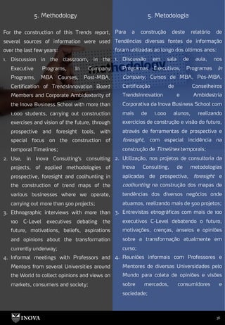 36
5. Methodology 5. Metodologia
Para a construção deste relatório de
Tendências diversas fontes de informação
foram utilizadas ao longo dos últimos anos:
1. Discussão em sala de aula, nos
Programas Executivos, Programas In
Company, Cursos de MBA, Pós-MBA,
Certificação de Conselheiros
TrendsInnovation e Ambidestria
Corporativa da Inova Business School com
mais de 1.000 alunos, realizando
exercícios de construção e visão do futuro,
através de ferramentas de prospectiva e
foresight, com especial incidência na
construção de Timelines temporais;
2. Utilização, nos projetos de consultoria da
Inova Consulting, de metodologias
aplicadas de prospectiva, foresight e
coolhunting na construção dos mapas de
tendências dos diversos negócios onde
atuamos, realizando mais de 500 projetos;
3. Entrevistas etnográficas com mais de 100
executivos C-Level debatendo o futuro,
motivações, crenças, anseios e opiniões
sobre a transformação atualmente em
curso;
4. Reuniões informais com Professores e
Mentores de diversas Universidades pelo
Mundo para coleta de opiniões e visões
sobre mercados, consumidores e
sociedade;
For the construction of this Trends report,
several sources of information were used
over the last few years:
1. Discussion in the classroom, in the
Executive Programs, In Company
Programs, MBA Courses, Post-MBA,
Certification of TrendsInnovation Board
Members and Corporate Ambidexterity of
the Inova Business School with more than
1,000 students, carrying out construction
exercises and vision of the future, through
prospective and foresight tools, with
special focus on the construction of
temporal Timelines;
2. Use, in Inova Consulting's consulting
projects, of applied methodologies of
prospective, foresight and coolhunting in
the construction of trend maps of the
various businesses where we operate,
carrying out more than 500 projects;
3. Ethnographic interviews with more than
100 C-Level executives debating the
future, motivations, beliefs, aspirations
and opinions about the transformation
currently underway;
4. Informal meetings with Professors and
Mentors from several Universities around
the World to collect opinions and views on
markets, consumers and society;
 