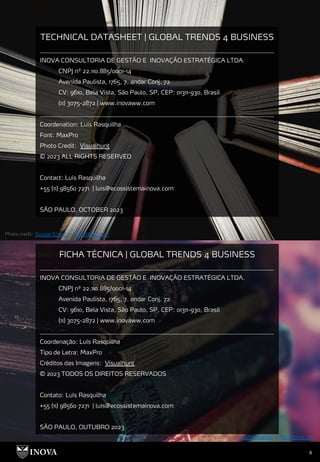 4
TECHNICAL DATASHEET | GLOBAL TRENDS 4 BUSINESS
_______________________________________________________________________________
INOVA CONSULTORIA DE GESTÃO E INOVAÇÃO ESTRATÉGICA LTDA.
CNPJ nº 22.110.885/0001-14
Avenida Paulista, 1765, 7. andar Conj. 72
CV: 9610, Bela Vista, São Paulo, SP, CEP: 01311-930, Brasil
(11) 3075-2872 | www.inovaww.com
_______________________________________________________________________________
Coordenation: Luís Rasquilha
Font: MaxPro
Photo Credit: Visualhunt
© 2023 ALL RIGHTS RESERVED
Contact: Luís Rasquilha
+55 (11) 98560 7271 | luis@ecossistemainova.com
SÃO PAULO, OCTOBER 2023
Photo credit: Scouse Smurf on Visualhunt.com
Photo credit: suzyhazelwood on Visualhunt.com
FICHA TÉCNICA | GLOBAL TRENDS 4 BUSINESS
_______________________________________________________________________________
INOVA CONSULTORIA DE GESTÃO E INOVAÇÃO ESTRATÉGICA LTDA.
CNPJ nº 22.110.885/0001-14
Avenida Paulista, 1765, 7. andar Conj. 72
CV: 9610, Bela Vista, São Paulo, SP, CEP: 01311-930, Brasil
(11) 3075-2872 | www.inovaww.com
_______________________________________________________________________________
Coordenação: Luís Rasquilha
Tipo de Letra: MaxPro
Créditos das Imagens: Visualhunt
© 2023 TODOS OS DIREITOS RESERVADOS
Contato: Luís Rasquilha
+55 (11) 98560 7271 | luis@ecossistemainova.com
SÃO PAULO, OUTUBRO 2023
 