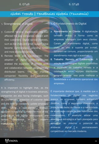 45
6. GT4B 6. GT4B
Global Trends | Tendências Globais (Tsunamis)
1. Strengthening of Digital 1. O Fortalecimento do Digital
7. Atendimento ao Cliente: A digitalização
também afetou a forma como as
empresas interagem com seus clientes.
Canais de atendimento digital, como
chats ao vivo e suporte por e-mail,
tornaram-se comuns, proporcionando um
atendimento mais ágil e acessível.
8. Trabalho Remoto e Colaboração: A
adoção de tecnologias digitais possibilitou
a expansão do trabalho remoto e a
colaboração entre equipes distribuídas
geograficamente. Isso pode melhorar a
flexibilidade e a eficiência operacional das
empresas.
É importante destacar que, à medida que o
fortalecimento do digital nos negócios
avança, as empresas também enfrentam
desafios, como a segurança cibernética, a
proteção de dados do cliente e a necessidade
de atualização constante das habilidades dos
colaboradores. É essencial adotar uma
abordagem estratégica e bem planejada para
aproveitar ao máximo o potencial do
ambiente digital e permanecerem
competitivas no mercado moderno.
7. Customer Service: Digitalization has also
affected the way companies interact with
their customers. Digital service channels,
such as live chats and email support, have
become commonplace, providing faster
and more accessible service.
8. Remote Work and Collaboration: The
adoption of digital technologies has
enabled the expansion of remote work
and collaboration between geographically
distributed teams. This can improve
companies' flexibility and operational
efficiency.
It is important to highlight that, as the
strengthening of digital in business advances,
companies are also facing challenges, such
as cybersecurity, protection of customer data
and the need to constantly update employee
skills. Taking a well-planned, strategic
approach is essential to make the most of the
potential of the digital environment and
remain competitive in the modern
marketplace.
 