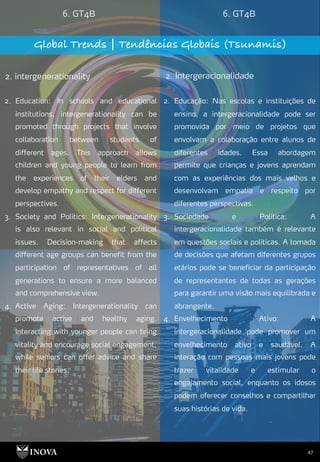 47
6. GT4B 6. GT4B
Global Trends | Tendências Globais (Tsunamis)
2. intergenerationality 2. Intergeracionalidade
2. Educação: Nas escolas e instituições de
ensino, a intergeracionalidade pode ser
promovida por meio de projetos que
envolvam a colaboração entre alunos de
diferentes idades. Essa abordagem
permite que crianças e jovens aprendam
com as experiências dos mais velhos e
desenvolvam empatia e respeito por
diferentes perspectivas.
3. Sociedade e Política: A
intergeracionalidade também é relevante
em questões sociais e políticas. A tomada
de decisões que afetam diferentes grupos
etários pode se beneficiar da participação
de representantes de todas as gerações
para garantir uma visão mais equilibrada e
abrangente.
4. Envelhecimento Ativo: A
intergeracionalidade pode promover um
envelhecimento ativo e saudável. A
interação com pessoas mais jovens pode
trazer vitalidade e estimular o
engajamento social, enquanto os idosos
podem oferecer conselhos e compartilhar
suas histórias de vida.
2. Education: In schools and educational
institutions, intergenerationality can be
promoted through projects that involve
collaboration between students of
different ages. This approach allows
children and young people to learn from
the experiences of their elders and
develop empathy and respect for different
perspectives.
3. Society and Politics: Intergenerationality
is also relevant in social and political
issues. Decision-making that affects
different age groups can benefit from the
participation of representatives of all
generations to ensure a more balanced
and comprehensive view.
4. Active Aging: Intergenerationality can
promote active and healthy aging.
Interacting with younger people can bring
vitality and encourage social engagement,
while seniors can offer advice and share
their life stories.
 