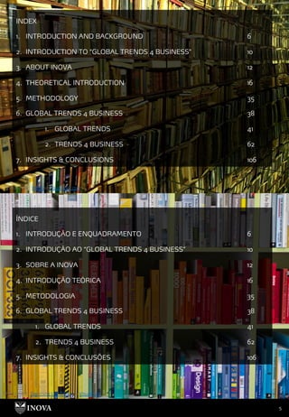 5
INDEX
1. INTRODUCTION AND BACKGROUND 6
2. INTRODUCTION TO “GLOBAL TRENDS 4 BUSINESS” 10
3. ABOUT INOVA 12
4. THEORETICAL INTRODUCTION 16
5. METHODOLOGY 35
6. GLOBAL TRENDS 4 BUSINESS 38
1. GLOBAL TRENDS 41
2. TRENDS 4 BUSINESS 62
7. INSIGHTS & CONCLUSIONS 106
ÍNDICE
1. INTRODUÇÃO E ENQUADRAMENTO 6
2. INTRODUÇÃO AO “GLOBAL TRENDS 4 BUSINESS” 10
3. SOBRE A INOVA 12
4. INTRODUÇÃO TEÓRICA 16
5. METODOLOGIA 35
6. GLOBAL TRENDS 4 BUSINESS 38
1. GLOBAL TRENDS 41
2. TRENDS 4 BUSINESS 62
7. INSIGHTS & CONCLUSÕES 106
Photo credit: Wildi on Visualhunt.com
Photo credit: See-ming Lee (SML) on Visualhunt
 
