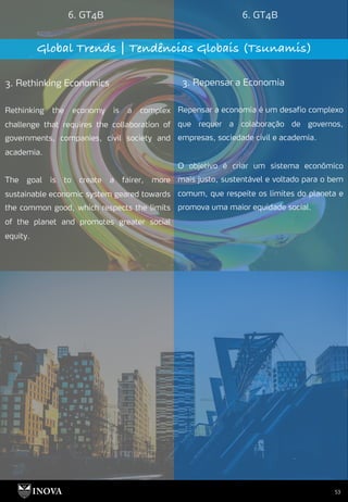 53
6. GT4B 6. GT4B
Global Trends | Tendências Globais (Tsunamis)
3. Rethinking Economics 3. Repensar a Economia
Repensar a economia é um desafio complexo
que requer a colaboração de governos,
empresas, sociedade civil e academia.
O objetivo é criar um sistema econômico
mais justo, sustentável e voltado para o bem
comum, que respeite os limites do planeta e
promova uma maior equidade social.
Rethinking the economy is a complex
challenge that requires the collaboration of
governments, companies, civil society and
academia.
The goal is to create a fairer, more
sustainable economic system geared towards
the common good, which respects the limits
of the planet and promotes greater social
equity.
 