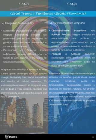 57
6. GT4B 6. GT4B
Global Trends | Tendências Globais (Tsunamis)
4. Integrated Sustainability 4. Sustentabilidade Integrada
• Desenvolvimento Sustentável nas
Políticas Públicas: Integrar princípios de
sustentabilidade em políticas e
regulamentações governamentais para
orientar o desenvolvimento econômico e
social de forma mais sustentável.
• Parcerias e Alianças: Fomentar
colaborações entre diferentes atores da
sociedade para trabalharem juntos na
busca de soluções sustentáveis.
A sustentabilidade integrada é essencial para
enfrentar os desafios globais atuais, como
mudanças climáticas, perda de
biodiversidade, desigualdades sociais e
escassez de recursos naturais. Ao abordar
essas questões de forma integrada, podemos
construir um futuro mais resiliente, equitativo
e ambientalmente saudável para as gerações
presentes e futuras.
• Sustainable Development in Public Policy:
Integrate sustainability principles into
government policies and regulations to
guide economic and social development in
a more sustainable way.
• Partnerships and Alliances: Foster
collaboration between different actors in
society to work together in the search for
sustainable solutions.
Integrated sustainability is essential to face
current global challenges such as climate
change, biodiversity loss, social inequalities
and scarcity of natural resources. By
addressing these issues in an integrated way,
we can build a more resilient, equitable and
environmentally sound future for present and
future generations.
 