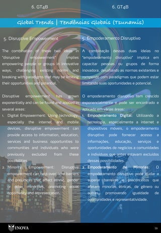 59
6. GT4B 6. GT4B
Global Trends | Tendências Globais (Tsunamis)
5. Disruptive Empowerment 5. Empoderamento Disruptivo
A combinação dessas duas ideias no
"empoderamento disruptivo" implica em
capacitar pessoas ou grupos de forma
inovadora, desafiando as normas existentes e
rompendo com paradigmas que podem estar
limitando suas oportunidades e potencial.
O empoderamento disruptivo tem crescido
exponencialmente e pode ser encontrado e
aplicado em várias áreas:
1. Empoderamento Digital: Utilizando a
tecnologia, especialmente a internet e
dispositivos móveis, o empoderamento
disruptivo pode fornecer acesso a
informações, educação, serviços e
oportunidades de negócios a comunidades
e indivíduos que antes estavam excluídos
dessas possibilidades.
2. Empoderamento de Minorias: O
empoderamento disruptivo pode ajudar a
superar barreiras e preconceitos que
afetam minorias étnicas, de gênero ou
outras, promovendo igualdade de
oportunidades e representatividade.
The combination of these two ideas in
"disruptive empowerment" implies
empowering people or groups in innovative
ways, challenging existing norms and
breaking with paradigms that may be limiting
their opportunities and potential.
Disruptive empowerment has grown
exponentially and can be found and applied in
several areas:
1. Digital Empowerment: Using technology,
especially the internet and mobile
devices, disruptive empowerment can
provide access to information, education,
services and business opportunities to
communities and individuals who were
previously excluded from these
possibilities.
2. Minority Empowerment: Disruptive
empowerment can help overcome barriers
and prejudices that affect ethnic, gender
or other minorities, promoting equal
opportunity and representation.
 