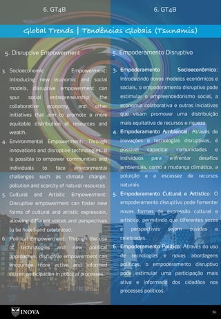 60
6. GT4B 6. GT4B
Global Trends | Tendências Globais (Tsunamis)
5. Disruptive Empowerment 5. Empoderamento Disruptivo
3. Empoderamento Socioeconômico:
Introduzindo novos modelos econômicos e
sociais, o empoderamento disruptivo pode
estimular o empreendedorismo social, a
economia colaborativa e outras iniciativas
que visam promover uma distribuição
mais equitativa de recursos e riqueza.
4. Empoderamento Ambiental: Através de
inovações e tecnologias disruptivas, é
possível capacitar comunidades e
indivíduos para enfrentar desafios
ambientais, como a mudança climática, a
poluição e a escassez de recursos
naturais.
5. Empoderamento Cultural e Artístico: O
empoderamento disruptivo pode fomentar
novas formas de expressão cultural e
artística, permitindo que diferentes vozes
e perspectivas sejam ouvidas e
celebradas.
6. Empoderamento Político: Através do uso
de tecnologias e novas abordagens
políticas, o empoderamento disruptivo
pode estimular uma participação mais
ativa e informada dos cidadãos nos
processos políticos.
3. Socioeconomic Empowerment:
Introducing new economic and social
models, disruptive empowerment can
spur social entrepreneurship, the
collaborative economy, and other
initiatives that aim to promote a more
equitable distribution of resources and
wealth.
4. Environmental Empowerment: Through
innovations and disruptive technologies, it
is possible to empower communities and
individuals to face environmental
challenges such as climate change,
pollution and scarcity of natural resources.
5. Cultural and Artistic Empowerment:
Disruptive empowerment can foster new
forms of cultural and artistic expression,
allowing different voices and perspectives
to be heard and celebrated.
6. Political Empowerment: Through the use
of technologies and new political
approaches, disruptive empowerment can
encourage more active and informed
citizen participation in political processes.
 
