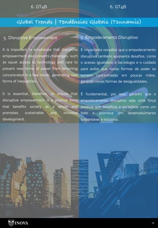 61
6. GT4B 6. GT4B
Global Trends | Tendências Globais (Tsunamis)
5. Disruptive Empowerment 5. Empoderamento Disruptivo
É importante ressaltar que o empoderamento
disruptivo também apresenta desafios, como
o acesso igualitário à tecnologia e o cuidado
para evitar que novas formas de poder se
tornem concentradas em poucas mãos,
gerando novas formas de desigualdades.
É fundamental, por isso, garantir que o
empoderamento disruptivo seja uma força
positiva que beneficie a sociedade como um
todo e promova um desenvolvimento
sustentável e inclusivo.
It is important to emphasize that disruptive
empowerment also presents challenges, such
as equal access to technology and care to
prevent new forms of power from becoming
concentrated in a few hands, generating new
forms of inequalities.
It is essential, therefore, to ensure that
disruptive empowerment is a positive force
that benefits society as a whole and
promotes sustainable and inclusive
development.
 