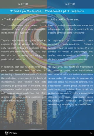 64
6. GT4B 6. GT4B
Trends for Business | Tendências para Negócios
1. The Era of Post-Taylorism 1. A Era do Pós-Taylorismo
A era do pós-taylorismo refere-se a uma fase
subsequente ao modelo de organização do
trabalho conhecido como "taylorismo".
O taylorismo foi desenvolvido pelo
engenheiro norte-americano Frederick
Winslow Taylor no início do século XX e se
baseava na divisão e padronização das
tarefas, com o objetivo de aumentar a
eficiência e produtividade nas indústrias.
No taylorismo, cada tarefa era fragmentada
em pequenas partes, e os trabalhadores
eram especializados em realizar apenas uma
dessas partes. O controle do processo de
produção estava nas mãos da gerência, e os
trabalhadores tinham pouca autonomia ou
participação nas decisões. Esse modelo de
gestão buscava reduzir custos e aumentar a
produção em massa, mas muitas vezes
resultava em condições de trabalho
desumanas e insatisfação dos trabalhadores.
The post-Taylorism era refers to a
subsequent phase of the work organization
model known as "Taylorism".
Taylorism was developed by the American
engineer Frederick Winslow Taylor in the
early twentieth century and was based on the
division and standardization of tasks, with
the aim of increasing efficiency and
productivity in industries.
In Taylorism, each task was broken into small
parts, and workers were specialized in
performing only one of these parts. Control of
the production process was in the hands of
management, and workers had little
autonomy or participation in decisions. This
management model sought to reduce costs
and increase mass production, but often
resulted in inhuman working conditions and
worker dissatisfaction.
 