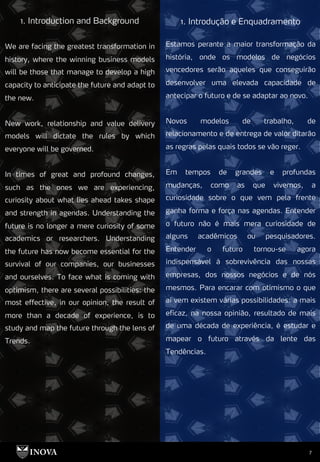 7
1. Introdução e Enquadramento
1. Introduction and Background
We are facing the greatest transformation in
history, where the winning business models
will be those that manage to develop a high
capacity to anticipate the future and adapt to
the new.
New work, relationship and value delivery
models will dictate the rules by which
everyone will be governed.
In times of great and profound changes,
such as the ones we are experiencing,
curiosity about what lies ahead takes shape
and strength in agendas. Understanding the
future is no longer a mere curiosity of some
academics or researchers. Understanding
the future has now become essential for the
survival of our companies, our businesses
and ourselves. To face what is coming with
optimism, there are several possibilities: the
most effective, in our opinion, the result of
more than a decade of experience, is to
study and map the future through the lens of
Trends.
Estamos perante a maior transformação da
história, onde os modelos de negócios
vencedores serão aqueles que conseguirão
desenvolver uma elevada capacidade de
antecipar o futuro e de se adaptar ao novo.
Novos modelos de trabalho, de
relacionamento e de entrega de valor ditarão
as regras pelas quais todos se vão reger.
Em tempos de grandes e profundas
mudanças, como as que vivemos, a
curiosidade sobre o que vem pela frente
ganha forma e força nas agendas. Entender
o futuro não é mais mera curiosidade de
alguns acadêmicos ou pesquisadores.
Entender o futuro tornou-se agora
indispensável à sobrevivência das nossas
empresas, dos nossos negócios e de nós
mesmos. Para encarar com otimismo o que
aí vem existem várias possibilidades: a mais
eficaz, na nossa opinião, resultado de mais
de uma década de experiência, é estudar e
mapear o futuro através da lente das
Tendências.
 