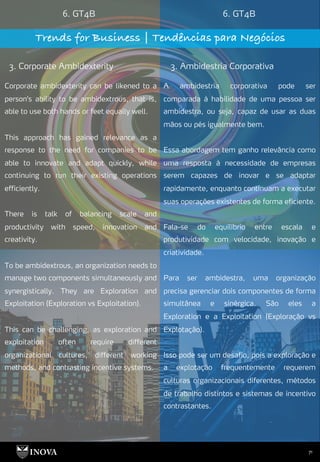 71
6. GT4B 6. GT4B
Trends for Business | Tendências para Negócios
3. Corporate Ambidexterity 3. Ambidestria Corporativa
A ambidestria corporativa pode ser
comparada à habilidade de uma pessoa ser
ambidestra, ou seja, capaz de usar as duas
mãos ou pés igualmente bem.
Essa abordagem tem ganho relevância como
uma resposta à necessidade de empresas
serem capazes de inovar e se adaptar
rapidamente, enquanto continuam a executar
suas operações existentes de forma eficiente.
Fala-se do equilíbrio entre escala e
produtividade com velocidade, inovação e
criatividade.
Para ser ambidestra, uma organização
precisa gerenciar dois componentes de forma
simultânea e sinérgica. São eles a
Exploration e a Exploitation (Exploração vs
Explotação).
Isso pode ser um desafio, pois a exploração e
a explotação frequentemente requerem
culturas organizacionais diferentes, métodos
de trabalho distintos e sistemas de incentivo
contrastantes.
Corporate ambidexterity can be likened to a
person's ability to be ambidextrous, that is,
able to use both hands or feet equally well.
This approach has gained relevance as a
response to the need for companies to be
able to innovate and adapt quickly, while
continuing to run their existing operations
efficiently.
There is talk of balancing scale and
productivity with speed, innovation and
creativity.
To be ambidextrous, an organization needs to
manage two components simultaneously and
synergistically. They are Exploration and
Exploitation (Exploration vs Exploitation).
This can be challenging, as exploration and
exploitation often require different
organizational cultures, different working
methods, and contrasting incentive systems.
 
