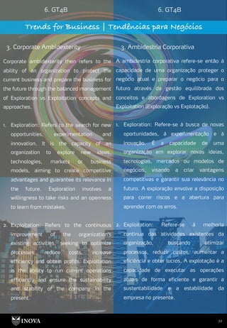 72
6. GT4B 6. GT4B
Trends for Business | Tendências para Negócios
3. Corporate Ambidexterity 3. Ambidestria Corporativa
A ambidestria corporativa refere-se então à
capacidade de uma organização proteger o
negócio atual e preparar o negócio para o
futuro através da gestão equilibrada dos
conceitos e abordagens de Exploration vs
Exploitation (Exploração vs Explotação).
1. Exploration: Refere-se à busca de novas
oportunidades, à experimentação e à
inovação. É a capacidade de uma
organização em explorar novas ideias,
tecnologias, mercados ou modelos de
negócios, visando a criar vantagens
competitivas e garantir sua relevância no
futuro. A exploração envolve a disposição
para correr riscos e a abertura para
aprender com os erros.
2. Exploitation: Refere-se à melhoria
contínua das atividades existentes da
organização, buscando otimizar
processos, reduzir custos, aumentar a
eficiência e obter lucros. A explotação é a
capacidade de executar as operações
atuais de forma eficiente e garantir a
sustentabilidade e a estabilidade da
empresa no presente.
Corporate ambidexterity then refers to the
ability of an organization to protect the
current business and prepare the business for
the future through the balanced management
of Exploration vs Exploitation concepts and
approaches.
1. Exploration: Refers to the search for new
opportunities, experimentation and
innovation. It is the capacity of an
organization to explore new ideas,
technologies, markets or business
models, aiming to create competitive
advantages and guarantee its relevance in
the future. Exploration involves a
willingness to take risks and an openness
to learn from mistakes.
2. Exploitation: Refers to the continuous
improvement of the organization's
existing activities, seeking to optimize
processes, reduce costs, increase
efficiency and obtain profits. Exploitation
is the ability to run current operations
efficiently and ensure the sustainability
and stability of the company in the
present.
 