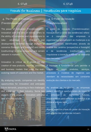 75
6. GT4B 6. GT4B
Trends for Business | Tendências para Negócios
4. The Power of Innovation
(TrendsInnovation)
4. O Poder da Inovação
(TrendsInnovation)
O poder da inovação (TrendsInnovation:
Inovação com a lente das tendências) refere-
se à capacidade das empresas e
organizações aproveitarem as mudanças e os
desenvolvimentos identificados através da
análise dos cenários (prospectiva e foresight)
e de tendências (coolhunting) para
impulsionar a inovação e manter-se relevante
nos mercados.
A inovação é fundamental pois permite a
criação de novos produtos, serviços,
processos e modelos de negócios que
atendam às necessidades em constante
evolução dos clientes e do mercado.
Ao analisar as tendências, as empresas
podem identificar oportunidades de inovação
e antecipar as demandas futuras,
preparando-se para enfrentar os desafios e se
destacar em seu setor.
Alguns aspectos-chave do poder da inovação
com a lente das tendências incluem:
The power of innovation (TrendsInnovation:
Innovation with the lens of trends) refers to
the ability of companies and organizations to
take advantage of changes and
developments identified through analysis of
scenarios (foresight and foresight) and trends
(coolhunting) to drive innovation and remain
relevant in markets.
Innovation is critical as it allows for the
creation of new products, services, processes
and business models that meet the ever-
evolving needs of customers and the market.
By analyzing trends, companies can identify
opportunities for innovation and anticipate
future demands, preparing to face challenges
and stand out in their industry. Some key
aspects of the power of innovation with the
lens of trends include:
 