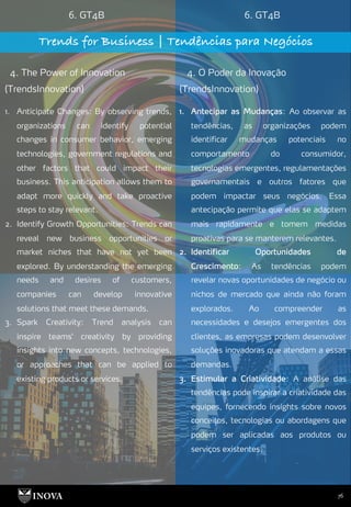 76
6. GT4B 6. GT4B
Trends for Business | Tendências para Negócios
4. The Power of Innovation
(TrendsInnovation)
4. O Poder da Inovação
(TrendsInnovation)
1. Antecipar as Mudanças: Ao observar as
tendências, as organizações podem
identificar mudanças potenciais no
comportamento do consumidor,
tecnologias emergentes, regulamentações
governamentais e outros fatores que
podem impactar seus negócios. Essa
antecipação permite que elas se adaptem
mais rapidamente e tomem medidas
proativas para se manterem relevantes.
2. Identificar Oportunidades de
Crescimento: As tendências podem
revelar novas oportunidades de negócio ou
nichos de mercado que ainda não foram
explorados. Ao compreender as
necessidades e desejos emergentes dos
clientes, as empresas podem desenvolver
soluções inovadoras que atendam a essas
demandas.
3. Estimular a Criatividade: A análise das
tendências pode inspirar a criatividade das
equipes, fornecendo insights sobre novos
conceitos, tecnologias ou abordagens que
podem ser aplicadas aos produtos ou
serviços existentes.
1. Anticipate Changes: By observing trends,
organizations can identify potential
changes in consumer behavior, emerging
technologies, government regulations and
other factors that could impact their
business. This anticipation allows them to
adapt more quickly and take proactive
steps to stay relevant.
2. Identify Growth Opportunities: Trends can
reveal new business opportunities or
market niches that have not yet been
explored. By understanding the emerging
needs and desires of customers,
companies can develop innovative
solutions that meet these demands.
3. Spark Creativity: Trend analysis can
inspire teams' creativity by providing
insights into new concepts, technologies,
or approaches that can be applied to
existing products or services.
 