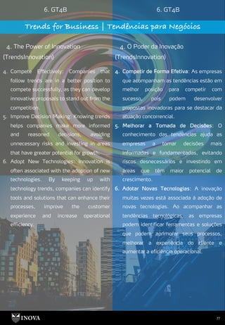 77
6. GT4B 6. GT4B
Trends for Business | Tendências para Negócios
4. The Power of Innovation
(TrendsInnovation)
4. O Poder da Inovação
(TrendsInnovation)
4. Competir de Forma Efetiva: As empresas
que acompanham as tendências estão em
melhor posição para competir com
sucesso, pois podem desenvolver
propostas inovadoras para se destacar da
atuação concorrencial.
5. Melhorar a Tomada de Decisões: O
conhecimento das tendências ajuda as
empresas a tomar decisões mais
informadas e fundamentadas, evitando
riscos desnecessários e investindo em
áreas que têm maior potencial de
crescimento.
6. Adotar Novas Tecnologias: A inovação
muitas vezes está associada à adoção de
novas tecnologias. Ao acompanhar as
tendências tecnológicas, as empresas
podem identificar ferramentas e soluções
que podem aprimorar seus processos,
melhorar a experiência do cliente e
aumentar a eficiência operacional.
4. Compete Effectively: Companies that
follow trends are in a better position to
compete successfully, as they can develop
innovative proposals to stand out from the
competition.
5. Improve Decision Making: Knowing trends
helps companies make more informed
and reasoned decisions, avoiding
unnecessary risks and investing in areas
that have greater potential for growth.
6. Adopt New Technologies: Innovation is
often associated with the adoption of new
technologies. By keeping up with
technology trends, companies can identify
tools and solutions that can enhance their
processes, improve the customer
experience and increase operational
efficiency.
 