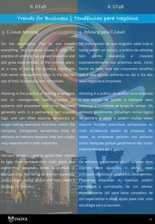79
6. GT4B 6. GT4B
Trends for Business | Tendências para Negócios
5. C-Level Advising 5. Advising para C-Level
No pressuposto de que ninguém sabe tudo e
todos sabem um pouco, a prática de advising
tem ganho relevância e crescerá
exponencialmente nos próximos anos, como
forma de fazer face aos crescentes desafios
que a alta gestão enfrenta no dia a dia dos
seus negócios e empresas.
Advising é a prática de auxiliar uma empresa
e sua equipe de gestão a melhorar seus
sistemas e processos ao longo do tempo. Os
advisors geralmente trabalham numa lógica
de parceria e apoio e podem muitas vezes
assumir funções executivas temporárias ou
mais duradouras dentro da empresa. Às
vezes, as empresas pensam nos advisors
como mentores porque geralmente são muito
experientes em seus setores.
Os advisors geralmente visam orientar seus
clientes para ajudá-los a atingir seus
principais objetivos e propósitos abrangentes.
Pequenas empresas ou startups podem
considerar a contratação de um advisor
especialmente útil para obter conselhos de
um especialista e obter ajuda para criar uma
estratégia para o sucesso.
On the assumption that no one knows
everything, and everyone knows a little, the
practice of advising has gained relevance and
will grow exponentially in the coming years,
as a way of facing the growing challenges
that senior management faces in the day-to-
day of their businesses and companies.
Advising is the practice of helping a company
and its management team improve its
systems and processes over time. Advisors
generally work in a partnership and support
logic and can often assume temporary or
longer-lasting executive functions within the
company. Companies sometimes think of
advisors as mentors because they are usually
very experienced in their industries.
Advisors generally aim to guide their clients
to help them achieve their main goals and
overarching purposes. Small businesses or
startups may find hiring an advisor especially
useful to get expert advice and help create a
strategy for success.
 