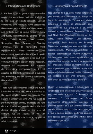 8
1. Introdução e Enquadramento
1. Introduction and Background
Nos últimos 15 a 20 anos muitas empresas
pelo mundo têm dedicado o seu tempo ao
tema da pesquisa de Tendências. Várias
empresas e redes se afirmaram pela
qualidade de sua pesquisa e de seus
conteúdos, como Burrus Research, Now
and Next, TrendWatching, Science of the
Time, Trend Hunter, Cool Hunter,
Springwise, Brain Reserve ou Shaping
Tomorrow, apenas para enumerar as mais
representativas. Muitas universidades e
centros associados ao mundo acadêmico
também têm dado passos significativos e
contribuições elevadas ao tema da pesquisa
de Tendências. Porque se reconhece hoje a
sua importância para a tomada de decisão
empresarial não é possível decidir o rumo de
um negócio e de uma empresa sem
considerar de forma séria esta análise.
Quem se preocupa com o futuro sabe a
volatilidade que existe hoje pela velocidade
em que tudo acontece. O Futuro é já
presente. E precisamos de forma
permanente olhar adiante, antecipar a
próxima década. Se o que vivemos na última
década já nos mostrou o nível de mudanças,
a que estamos sujeitos, podemos garantir
que apenas conhecemos uma ínfima parte
do que está por vir.
In the last 15 to 20 years many companies
around the world have dedicated their time
to the topic of Trends research. Several
companies and networks have established
themselves for the quality of their research
and content, such as Burrus Research, Now
and Next, TrendWatching, Science of the
Time, Trend Hunter, Cool Hunter,
Springwise, Brain Reserve or Shaping
Tomorrow, just to name the most
representative. Many universities and
centers associated with the academic world
have also taken significant steps and high
contributions to the topic of Trends research.
Because its importance for business
decision-making is recognized today, it is not
possible to decide the direction of a business
and a company without seriously considering
this analysis.
Those who are concerned about the future
know the volatility that exists today due to
the speed at which everything happens. The
Future is already present. And we need to
permanently look ahead, anticipate the next
decade. If what we experienced in the last
decade already showed us the level of
changes, we are subject to, we can
guarantee that we only know a tiny part of
what is to come.
 