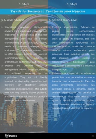 81
6. GT4B 6. GT4B
Trends for Business | Tendências para Negócios
5. C-Level Advising 5. Advising para C-Level
1. Expertise especializada: Advisors de
gestão trazem conhecimentos
especializados e experiência em diversas
áreas da gestão de negócios. Eles têm
uma compreensão aprofundada das
melhores práticas, tendências do setor e
desafios comuns enfrentados pelas
empresas. Essa expertise permite que
eles ofereçam insights valiosos e
recomendações direcionadas para
impulsionar o desempenho e a eficiência
da organização.
2. Visão externa e imparcial: Um advisor de
gestão traz uma perspectiva externa e
imparcial para a organização. Eles não
estão diretamente envolvidos nas
operações diárias e, portanto, podem
analisar objetivamente os desafios e
oportunidades. Essa visão externa pode
ajudar a identificar problemas ocultos,
propor soluções inovadoras e fornecer
uma abordagem fresca para os negócios.
1. Specialized expertise: Management
advisors bring specialized knowledge and
experience in various areas of business
management. They have an in-depth
understanding of best practices, industry
trends and common challenges facing
businesses. This expertise enables them
to offer valuable insights and targeted
recommendations to drive the
organization's performance and efficiency.
2. External and unbiased view: A
management advisor brings an external
and unbiased perspective to the
organization. They are not directly
involved in day-to-day operations and
therefore can objectively analyze
challenges and opportunities. This outside
view can help identify hidden problems,
propose innovative solutions and provide a
fresh approach to the business.
 