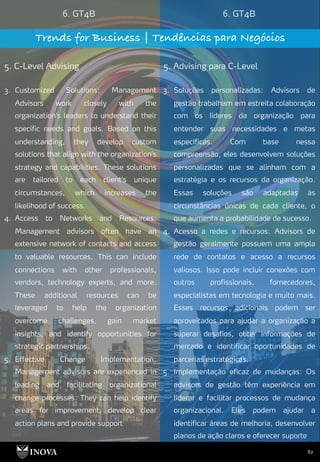 82
6. GT4B 6. GT4B
Trends for Business | Tendências para Negócios
5. C-Level Advising 5. Advising para C-Level
3. Soluções personalizadas: Advisors de
gestão trabalham em estreita colaboração
com os líderes da organização para
entender suas necessidades e metas
específicas. Com base nessa
compreensão, eles desenvolvem soluções
personalizadas que se alinham com a
estratégia e os recursos da organização.
Essas soluções são adaptadas às
circunstâncias únicas de cada cliente, o
que aumenta a probabilidade de sucesso.
4. Acesso a redes e recursos: Advisors de
gestão geralmente possuem uma ampla
rede de contatos e acesso a recursos
valiosos. Isso pode incluir conexões com
outros profissionais, fornecedores,
especialistas em tecnologia e muito mais.
Esses recursos adicionais podem ser
aproveitados para ajudar a organização a
superar desafios, obter informações de
mercado e identificar oportunidades de
parcerias estratégicas.
5. Implementação eficaz de mudanças: Os
advisors de gestão têm experiência em
liderar e facilitar processos de mudança
organizacional. Eles podem ajudar a
identificar áreas de melhoria, desenvolver
planos de ação claros e oferecer suporte
3. Customized Solutions: Management
Advisors work closely with the
organization's leaders to understand their
specific needs and goals. Based on this
understanding, they develop custom
solutions that align with the organization's
strategy and capabilities. These solutions
are tailored to each client's unique
circumstances, which increases the
likelihood of success.
4. Access to Networks and Resources:
Management advisors often have an
extensive network of contacts and access
to valuable resources. This can include
connections with other professionals,
vendors, technology experts, and more.
These additional resources can be
leveraged to help the organization
overcome challenges, gain market
insights, and identify opportunities for
strategic partnerships.
5. Effective Change Implementation:
Management advisors are experienced in
leading and facilitating organizational
change processes. They can help identify
areas for improvement, develop clear
action plans and provide support
 