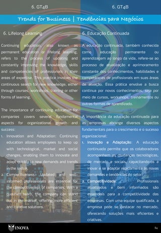 84
6. GT4B 6. GT4B
Trends for Business | Tendências para Negócios
6. Lifelong Learning 6. Educação Continuada
A educação continuada, também conhecida
como educação permanente ou
aprendizagem ao longo da vida, refere-se ao
processo de atualização e aprimoramento
constante dos conhecimentos, habilidades e
competências de profissionais em suas áreas
de atuação. Essa prática envolve a busca
contínua por novos conhecimentos, seja por
meio de cursos, workshops, treinamentos ou
outras formas de aprendizado.
A importância da educação continuada para
as empresas abrange diversos aspectos
fundamentais para o crescimento e o sucesso
organizacional:
1. Inovação e Adaptação: A educação
continuada permite que os colaboradores
acompanhem as mudanças tecnológicas,
de mercado e sociais, capacitando-os a
inovar e se adaptar rapidamente às novas
demandas e tendências do setor.
2. Competitividade: Profissionais
atualizados e bem informados são
essenciais para a competitividade das
empresas. Com uma equipe qualificada, a
empresa pode se destacar no mercado,
oferecendo soluções mais eficientes e
criativas.
Continuing education, also known as
permanent education or lifelong learning,
refers to the process of updating and
constantly improving the knowledge, skills
and competencies of professionals in their
areas of expertise. This practice involves the
continuous search for new knowledge, either
through courses, workshops, training or other
forms of learning.
The importance of continuing education for
companies covers several fundamental
aspects for organizational growth and
success:
1. Innovation and Adaptation: Continuing
education allows employees to keep up
with technological, market and social
changes, enabling them to innovate and
adapt quickly to new demands and trends
in the sector.
2. Competitiveness: Updated and well-
informed professionals are essential for
the competitiveness of companies. With a
qualified team, the company can stand
out in the market, offering more efficient
and creative solutions.
 