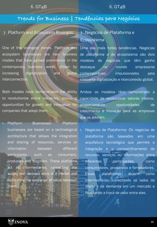 88
6. GT4B 6. GT4B
Trends for Business | Tendências para Negócios
7. Platform and Ecosystem Business 7. Negócios de Plataforma e
Ecossistema
Uma das mais fortes tendências. Negócios
de plataforma e de ecossistema são dois
modelos de negócios que têm ganho
destaque no mundo empresarial
contemporâneo, impulsionados pela
crescente digitalização e interconexão global.
Ambos os modelos têm demonstrado a
capacidade de revolucionar setores inteiros,
proporcionando oportunidades de
crescimento e inovação para as empresas
que os adotam.
1. Negócios de Plataforma: Os negócios de
plataforma são baseados em uma
arquitetura tecnológica que permite a
integração e o compartilhamento de
recursos, serviços ou informações entre
diferentes participantes, como
consumidores, produtores e fornecedores.
Essas plataformas atuam como
intermediárias, conectando os lados da
oferta e da demanda em um mercado e
facilitando a troca de valor entre eles.
One of the strongest trends. Platform and
ecosystem businesses are two business
models that have gained prominence in the
contemporary business world, driven by
increasing digitalization and global
interconnection.
Both models have demonstrated the ability
to revolutionize entire industries, providing
opportunities for growth and innovation for
companies that adopt them.
1. Platform Businesses: Platform
businesses are based on a technological
architecture that allows the integration
and sharing of resources, services or
information between different
participants, such as consumers,
producers and suppliers. These platforms
act as intermediaries, connecting the
supply and demand sides of a market and
facilitating the exchange of value between
them.
 