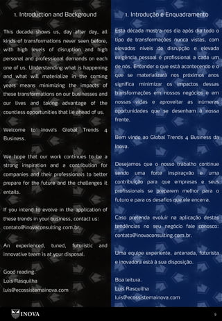 9
1. Introdução e Enquadramento
1. Introduction and Background
Esta década mostra-nos dia após dia todo o
tipo de transformações nunca vistas, com
elevados níveis de disrupção e elevada
exigência pessoal e profissional a cada um
de nós. Entender o que está acontecendo e o
que se materializará nos próximos anos
significa minimizar os impactos dessas
transformações em nossos negócios e em
nossas vidas e aproveitar as inúmeras
oportunidades que se desenham à nossa
frente.
Bem vindo ao Global Trends 4 Business da
Inova.
Desejamos que o nosso trabalho continue
sendo uma forte inspiraçvão e uma
contribuição para que empresas e seus
profissionais se preparem melhor para o
futuro e para os desafios que ele encerra.
Caso pretenda evoluir na aplicação destas
tendências no seu negócio fale conosco:
contato@inovaconsulting.com.br.
Uma equipe experiente, antenada, futurista
e inovadora está à sua disposição.
Boa leitura.
Luis Rasquilha
luis@ecossistemainova.com
This decade shows us, day after day, all
kinds of transformations never seen before,
with high levels of disruption and high
personal and professional demands on each
one of us. Understanding what is happening
and what will materialize in the coming
years means minimizing the impacts of
these transformations on our businesses and
our lives and taking advantage of the
countless opportunities that lie ahead of us.
Welcome to Inova's Global Trends 4
Business.
We hope that our work continues to be a
strong inspiration and a contribution for
companies and their professionals to better
prepare for the future and the challenges it
entails.
If you intend to evolve in the application of
these trends in your business, contact us:
contato@inovaconsulting.com.br.
An experienced, tuned, futuristic and
innovative team is at your disposal.
Good reading.
Luis Rasquilha
luis@ecossistemainova.com
 