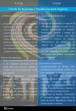 90
6. GT4B 6. GT4B
Trends for Business | Tendências para Negócios
7. Platform and Ecosystem Business 7. Negócios de Plataforma e
Ecossistema
2. Negócios de Ecossistema: Os negócios de
ecossistema envolvem a criação de um
conjunto interconectado de empresas,
fornecedores, parceiros e clientes que
colaboram para fornecer uma oferta
completa e holística no mercado.
Diferentemente das plataformas, os
negócios de ecossistema não são
centrados em uma única entidade, mas
sim na colaboração de várias partes
interessadas para oferecer uma solução
mais abrangente.
Características e importância:
• Complementaridade de Serviços: Cada
participante do ecossistema contribui com
suas habilidades e recursos exclusivos,
criando uma oferta mais completa e
valiosa para o cliente final.
• Cooperação Estratégica: Negócios de
ecossistema requerem cooperação entre os
membros, que compartilham objetivos e
estratégias para o sucesso conjunto.
• Diversificação de Receitas: Participantes
do ecossistema podem diversificar suas
fontes de receita, aproveitando a base de
clientes de outros membros.
2. Ecosystem Businesses: Ecosystem
businesses involve creating an
interconnected set of companies,
suppliers, partners and customers that
collaborate to provide a complete and
holistic offering in the marketplace. Unlike
platforms, ecosystem businesses are not
centered around a single entity, but rather
the collaboration of multiple stakeholders
to deliver a more comprehensive solution.
Features and importance:
• Service Complementarity: Each participant
in the ecosystem contributes with its
unique skills and resources, creating a
completer and more valuable offer for the
end customer.
• Strategic Cooperation: Ecosystem
businesses require cooperation among
members, who share goals and strategies
for joint success.
• Revenue Diversification: Ecosystem
participants can diversify their revenue
streams by leveraging other members'
customer base.
 