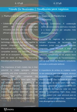 91
6. GT4B 6. GT4B
Trends for Business | Tendências para Negócios
7. Platform and Ecosystem Business 7. Negócios de Plataforma e
Ecossistema
• Inovação Colaborativa: A colaboração
dentro do ecossistema estimula a inovação
e a busca conjunta por soluções mais
eficientes e criativas.
Exemplos de negócios de ecossistema
incluem empresas de tecnologia que
trabalham juntas para fornecer soluções
integradas, como Microsoft e Intel, que
colaboram para oferecer dispositivos e
softwares compatíveis ou na própria Inova
como um ecossistema de TrendsInnovation,
com as suas áreas de Research, consultoria,
educação e publicação (editora).
A importância de ambos os modelos reside
no seu potencial para criar sinergias, alcançar
escalabilidade e impulsionar a inovação em
diversos setores. Eles oferecem às empresas
a oportunidade de se tornarem mais ágeis,
flexíveis e adaptáveis, o que é essencial em
um ambiente de negócios cada vez mais
dinâmico e competitivo. Além disso, esses
modelos podem criar valor adicional para os
clientes, proporcionando-lhes experiências
mais abrangentes e satisfatórias.
• Collaborative Innovation: Collaboration
within the ecosystem encourages
innovation and the joint search for more
efficient and creative solutions.
Examples of ecosystem businesses include
technology companies that work together to
provide integrated solutions, such as
Microsoft and Intel, which collaborate to offer
compatible devices and software, or Inova
itself as an ecosystem of TrendsInnovation,
with its areas of Research, Consulting,
Education and Publishing.
The importance of both models lies in their
potential to create synergies, achieve
scalability and drive innovation in different
sectors. They offer companies the
opportunity to become more agile, flexible
and adaptable, which is essential in an
increasingly dynamic and competitive
business environment. Furthermore, these
models can create additional value for
customers by providing them with more
comprehensive and satisfying experiences.
 